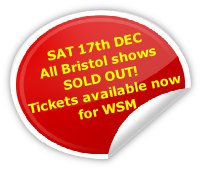 SAT 17th DEC
All Bristol shows
SOLD OUT!
Tickets available now
for WSM